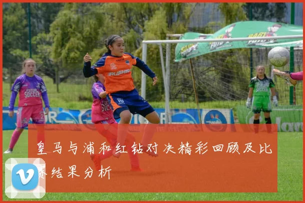 皇马与浦和红钻对决精彩回顾及比赛结果分析