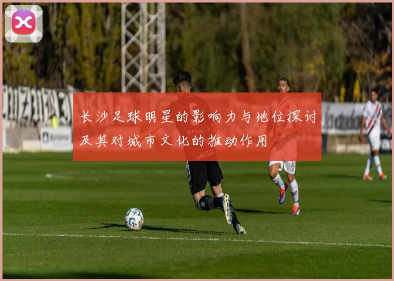 长沙足球明星的影响力与地位探讨及其对城市文化的推动作用