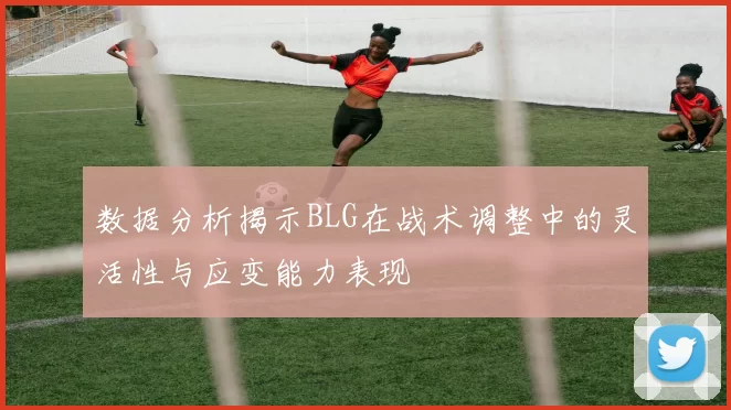 数据分析揭示BLG在战术调整中的灵活性与应变能力表现