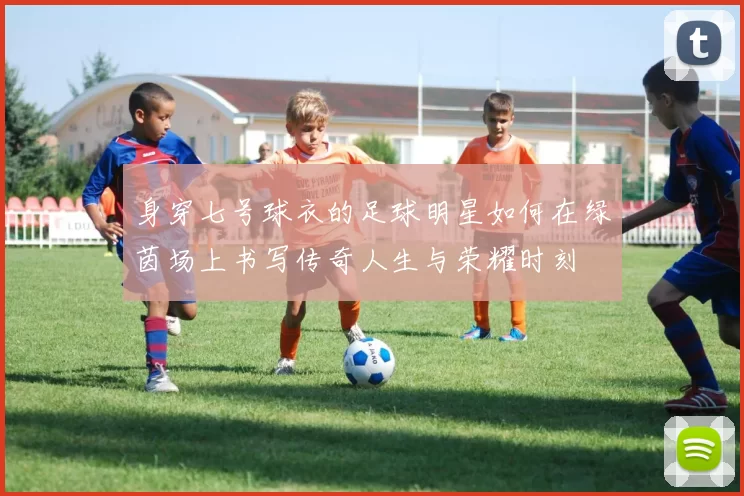 身穿七号球衣的足球明星如何在绿茵场上书写传奇人生与荣耀时刻