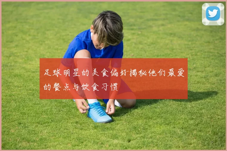 足球明星的美食偏好揭秘他们最爱的餐点与饮食习惯