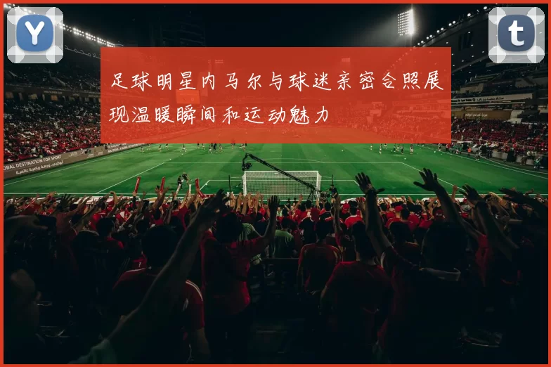 足球明星内马尔与球迷亲密合照展现温暖瞬间和运动魅力