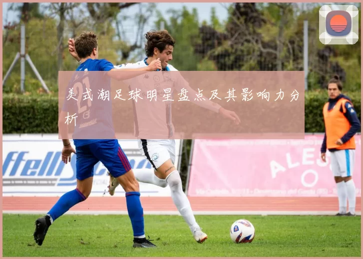 美式潮足球明星盘点及其影响力分析
