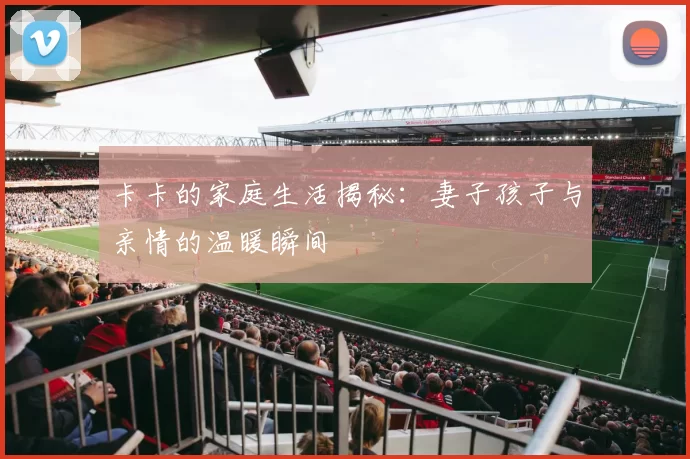 卡卡的家庭生活揭秘：妻子孩子与亲情的温暖瞬间