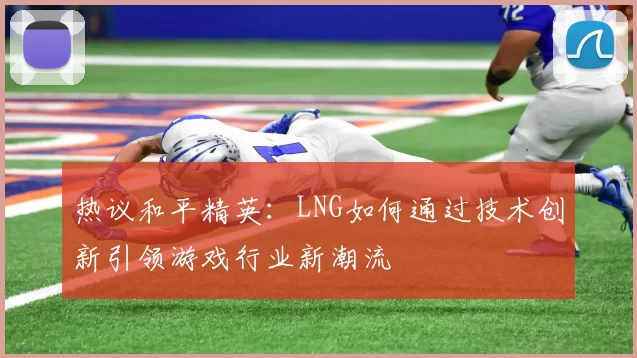 热议和平精英：LNG如何通过技术创新引领游戏行业新潮流