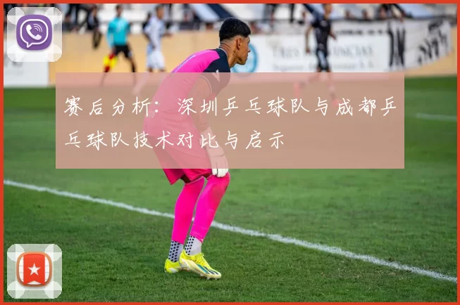 赛后分析：深圳乒乓球队与成都乒乓球队技术对比与启示