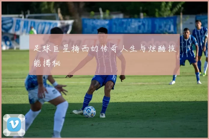 足球巨星梅西的传奇人生与炫酷技能揭秘