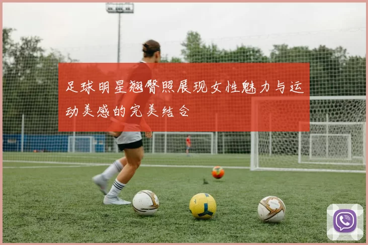 足球明星翘臀照展现女性魅力与运动美感的完美结合