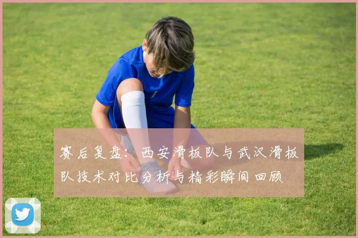 赛后复盘：西安滑板队与武汉滑板队技术对比分析与精彩瞬间回顾