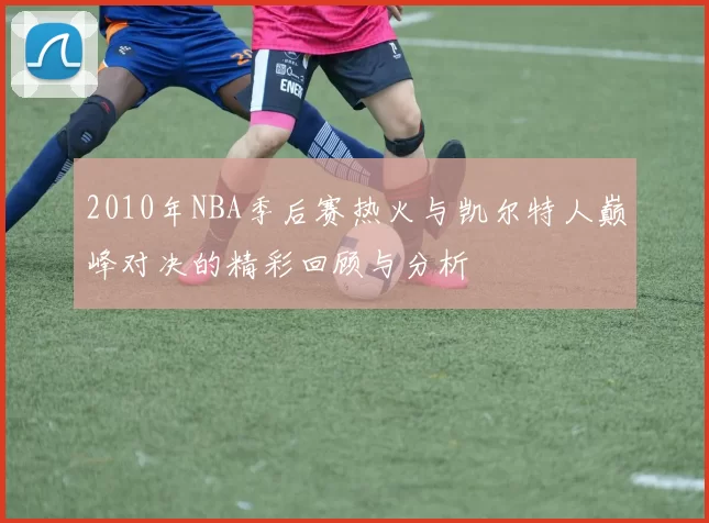 2010年NBA季后赛热火与凯尔特人巅峰对决的精彩回顾与分析