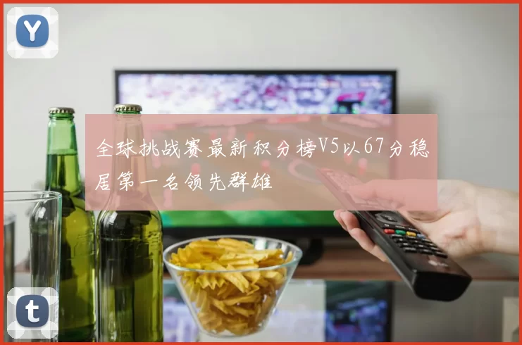 全球挑战赛最新积分榜V5以67分稳居第一名领先群雄