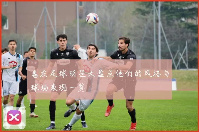 卷发足球明星大盘点他们的风格与球场表现一览